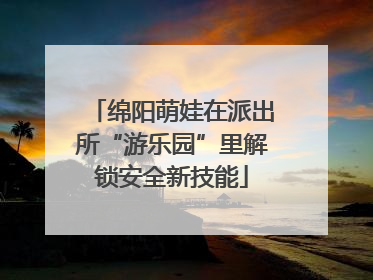 绵阳萌娃在派出所“游乐园”里解锁安全新技能